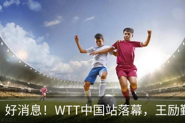 好消息！WTT中国站落幕，王励勤暗示樊振东可能重归国乒